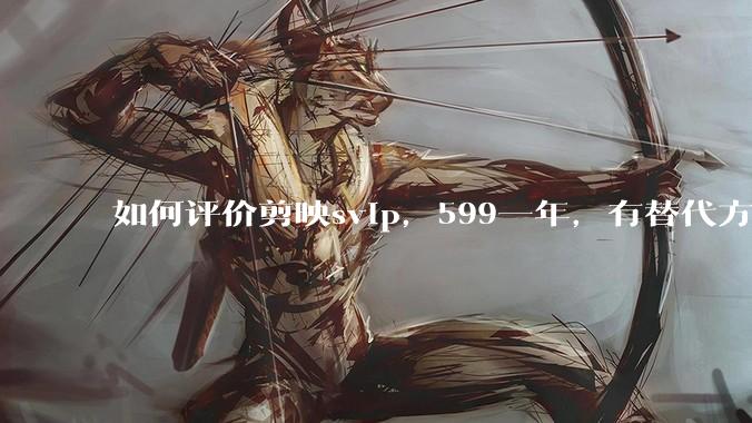 如何评价剪映svip，599一年，有替代方案吗？