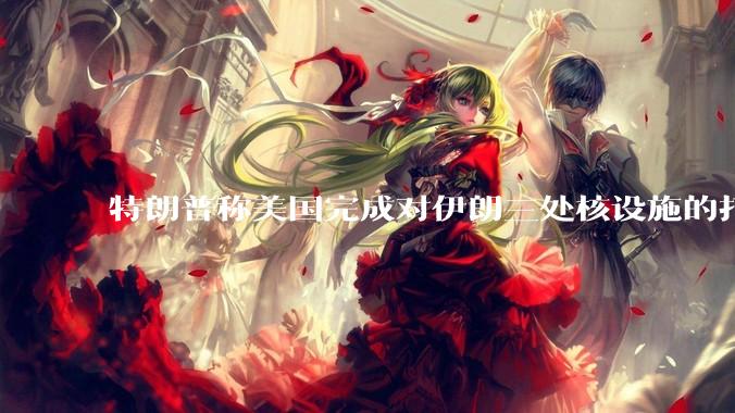 特朗普称美国完成对伊朗三处核设施的打击，具体情况如何？伊朗会如何反击？